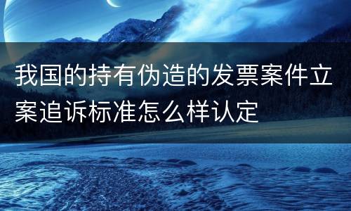 我国的持有伪造的发票案件立案追诉标准怎么样认定