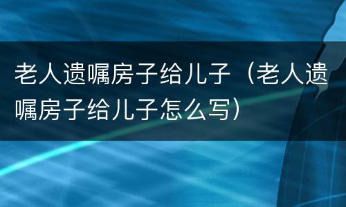 老人遗嘱房子给儿子（老人遗嘱房子给儿子怎么写）