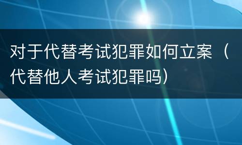 对于代替考试犯罪如何立案（代替他人考试犯罪吗）