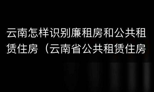 云南怎样识别廉租房和公共租赁住房（云南省公共租赁住房）