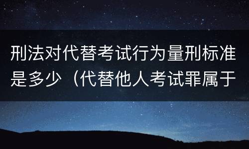刑法对代替考试行为量刑标准是多少（代替他人考试罪属于什么类犯罪）