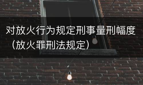 对放火行为规定刑事量刑幅度（放火罪刑法规定）