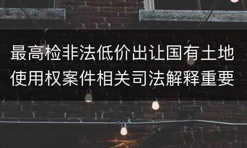 最高检非法低价出让国有土地使用权案件相关司法解释重要规定是什么