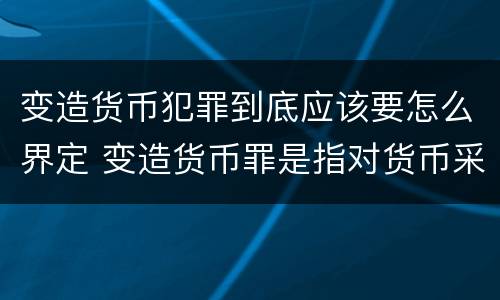 变造货币犯罪到底应该要怎么界定 变造货币罪是指对货币采用什么方法