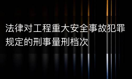 法律对工程重大安全事故犯罪规定的刑事量刑档次