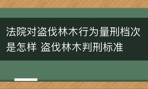 法院对盗伐林木行为量刑档次是怎样 盗伐林木判刑标准