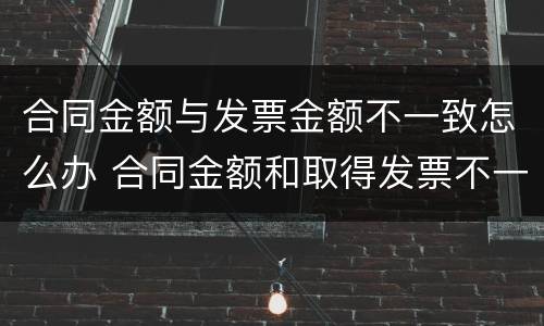 合同金额与发票金额不一致怎么办 合同金额和取得发票不一致有什么后果