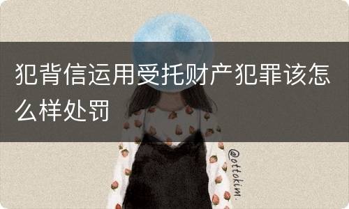 犯背信运用受托财产犯罪该怎么样处罚