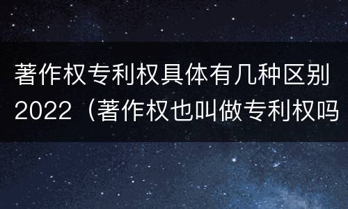 著作权专利权具体有几种区别2022（著作权也叫做专利权吗）
