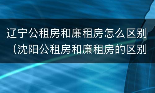 辽宁公租房和廉租房怎么区别（沈阳公租房和廉租房的区别）