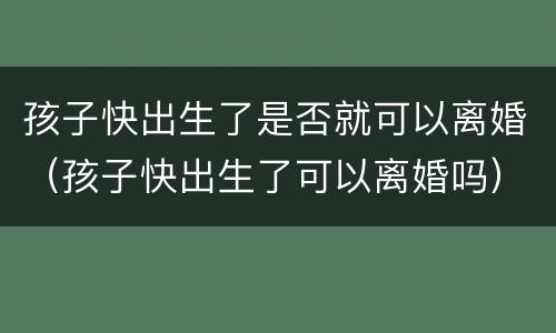 孩子快出生了是否就可以离婚（孩子快出生了可以离婚吗）