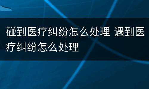 碰到医疗纠纷怎么处理 遇到医疗纠纷怎么处理