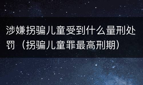 涉嫌拐骗儿童受到什么量刑处罚（拐骗儿童罪最高刑期）