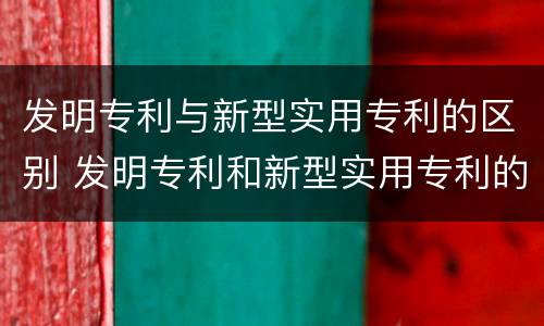发明专利与新型实用专利的区别 发明专利和新型实用专利的区别