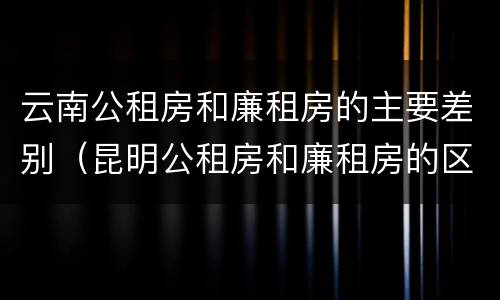 云南公租房和廉租房的主要差别（昆明公租房和廉租房的区别）