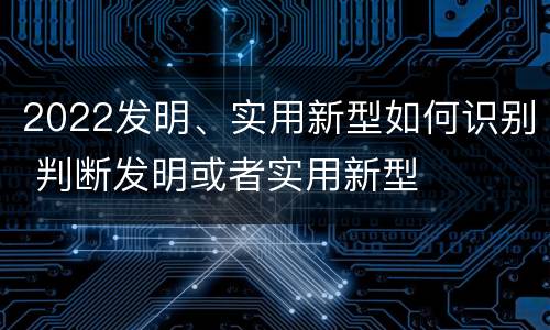 2022发明、实用新型如何识别 判断发明或者实用新型