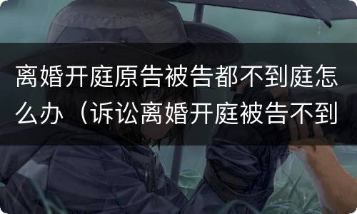 离婚开庭原告被告都不到庭怎么办（诉讼离婚开庭被告不到庭怎么办）