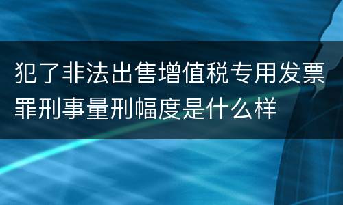 犯了非法出售增值税专用发票罪刑事量刑幅度是什么样