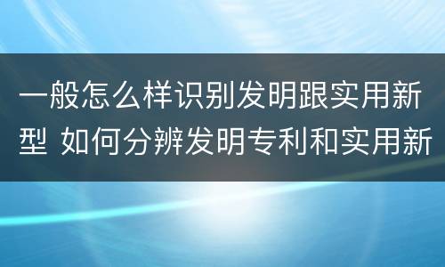 一般怎么样识别发明跟实用新型 如何分辨发明专利和实用新型