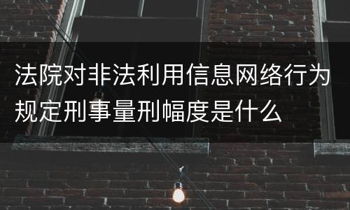 法院对非法利用信息网络行为规定刑事量刑幅度是什么