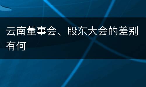 云南董事会、股东大会的差别有何