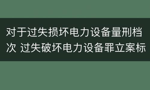 对于过失损坏电力设备量刑档次 过失破坏电力设备罪立案标准