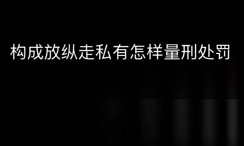 构成放纵走私有怎样量刑处罚