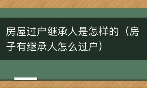 房屋过户继承人是怎样的(房子有继承人怎么过户)