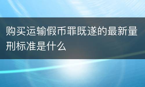 购买运输假币罪既遂的最新量刑标准是什么
