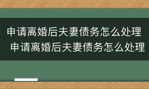 申请离婚后夫妻债务怎么处理 申请离婚后夫妻债务怎么处理呢