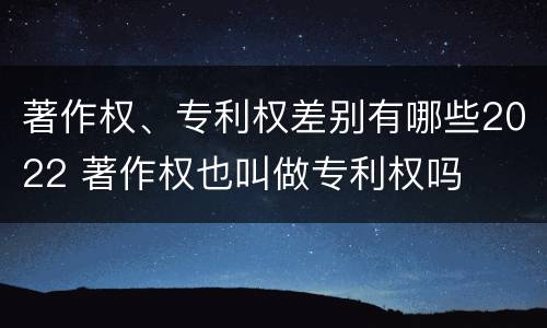 著作权、专利权差别有哪些2022 著作权也叫做专利权吗