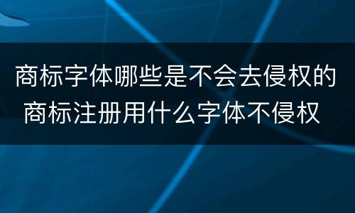 商标字体哪些是不会去侵权的 商标注册用什么字体不侵权
