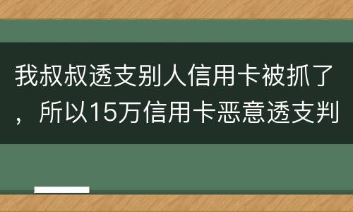 我叔叔透支别人信用卡被抓了，所以15万信用卡恶意透支判几年