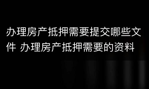 办理房产抵押需要提交哪些文件 办理房产抵押需要的资料