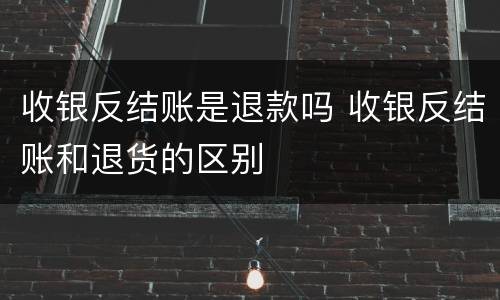收银反结账是退款吗 收银反结账和退货的区别
