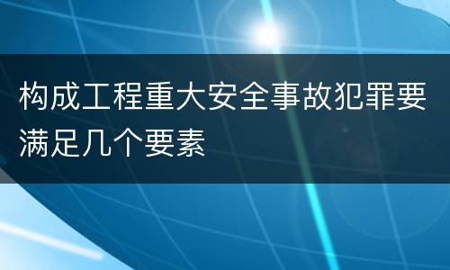 构成工程重大安全事故犯罪要满足几个要素
