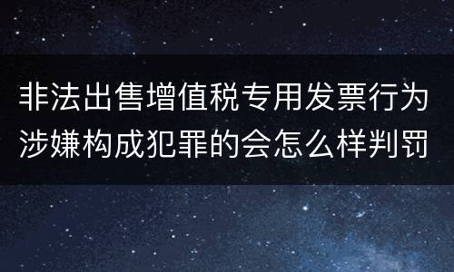 非法出售增值税专用发票行为涉嫌构成犯罪的会怎么样判罚
