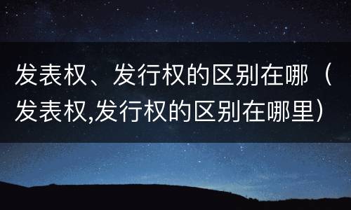 发表权、发行权的区别在哪（发表权,发行权的区别在哪里）