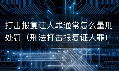 打击报复证人罪通常怎么量刑处罚（刑法打击报复证人罪）