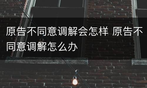 原告不同意调解会怎样 原告不同意调解怎么办