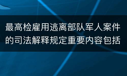 最高检雇用逃离部队军人案件的司法解释规定重要内容包括什么