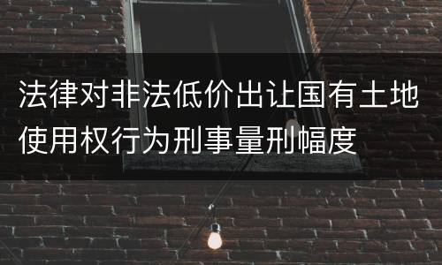 法律对非法低价出让国有土地使用权行为刑事量刑幅度