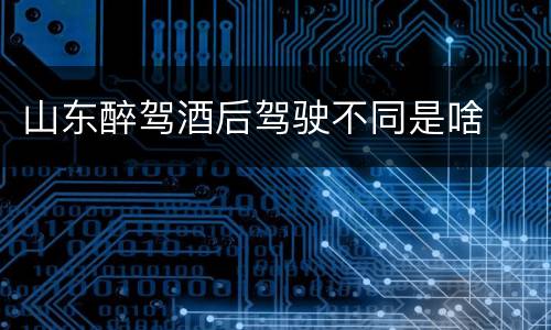 山东醉驾酒后驾驶不同是啥