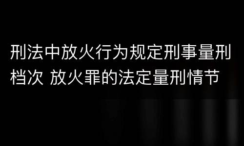 刑法中放火行为规定刑事量刑档次 放火罪的法定量刑情节