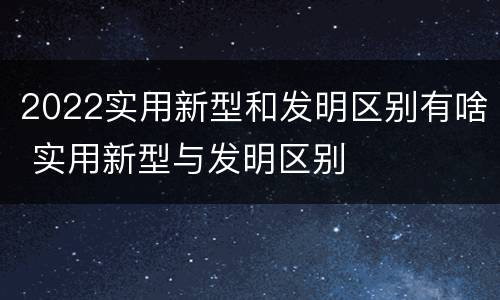 2022实用新型和发明区别有啥 实用新型与发明区别