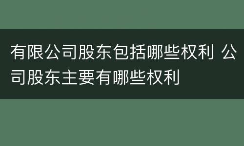 有限公司股东包括哪些权利 公司股东主要有哪些权利