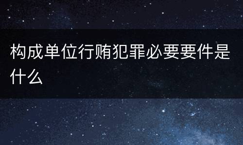 构成单位行贿犯罪必要要件是什么