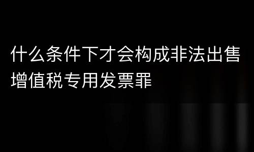 什么条件下才会构成非法出售增值税专用发票罪