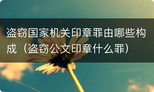 盗窃国家机关印章罪由哪些构成（盗窃公文印章什么罪）