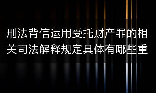 刑法背信运用受托财产罪的相关司法解释规定具体有哪些重要内容